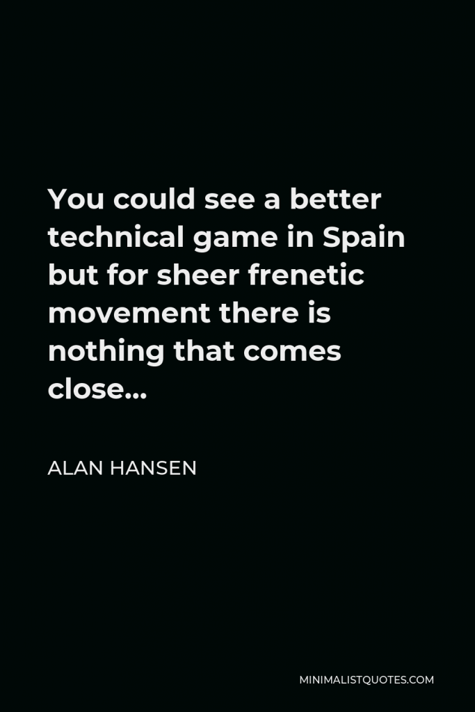 Alan Hansen Quote - You could see a better technical game in Spain but for sheer frenetic movement there is nothing that comes close…