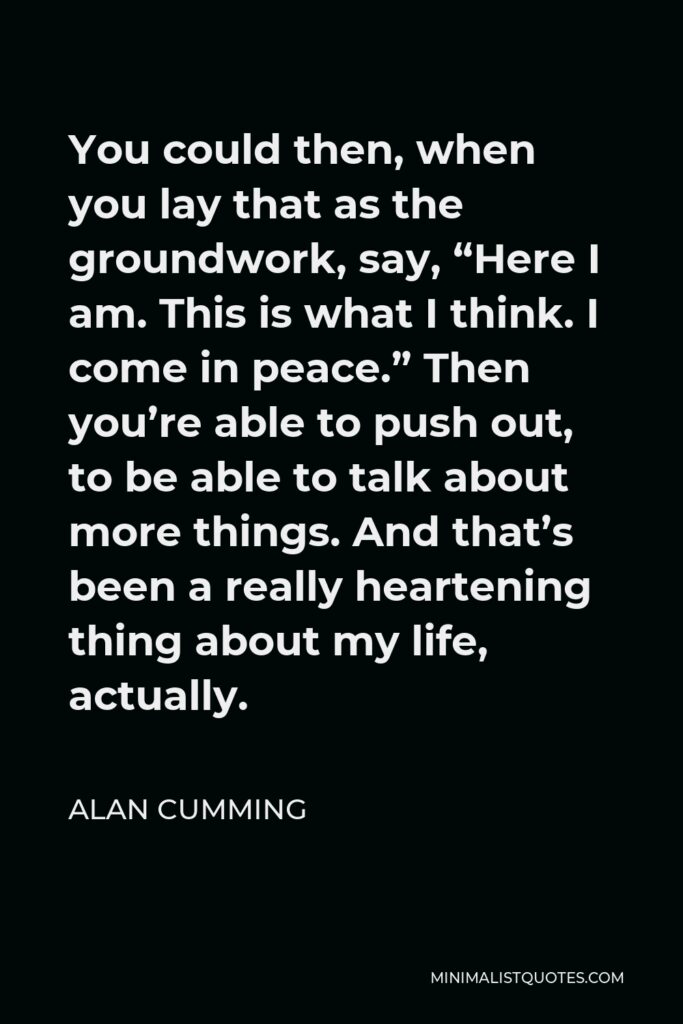 Alan Cumming Quote - You could then, when you lay that as the groundwork, say, “Here I am. This is what I think. I come in peace.” Then you’re able to push out, to be able to talk about more things. And that’s been a really heartening thing about my life, actually.