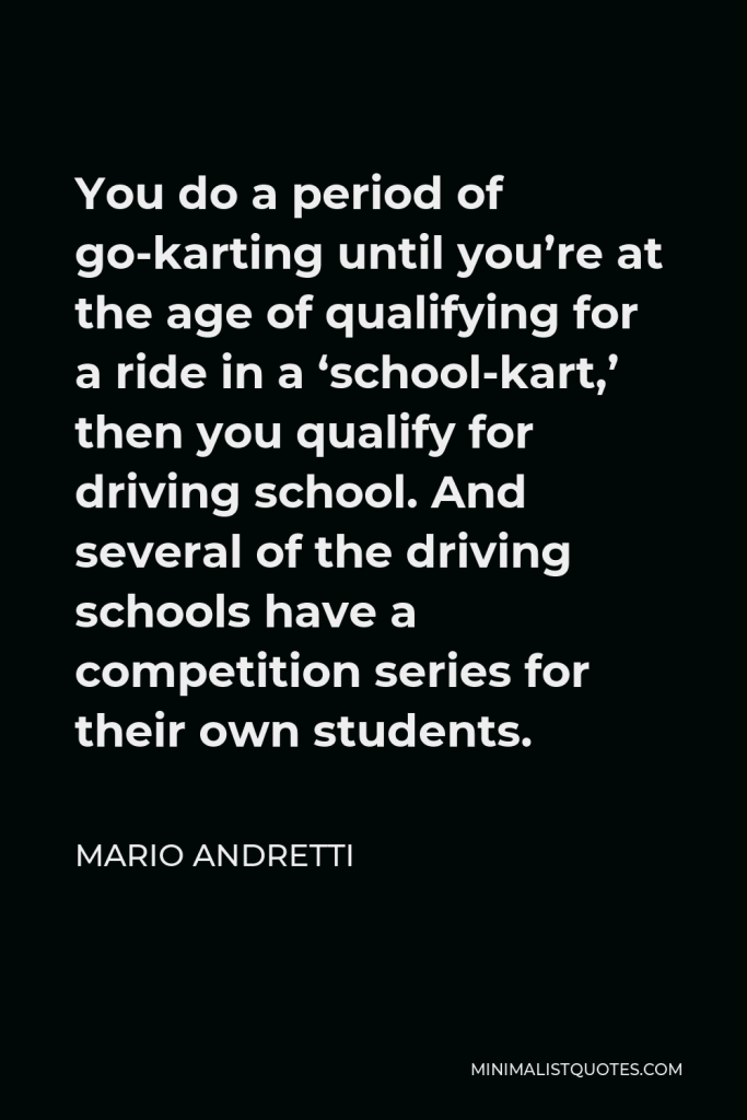 Mario Andretti Quote - You do a period of go-karting until you’re at the age of qualifying for a ride in a ‘school-kart,’ then you qualify for driving school. And several of the driving schools have a competition series for their own students.