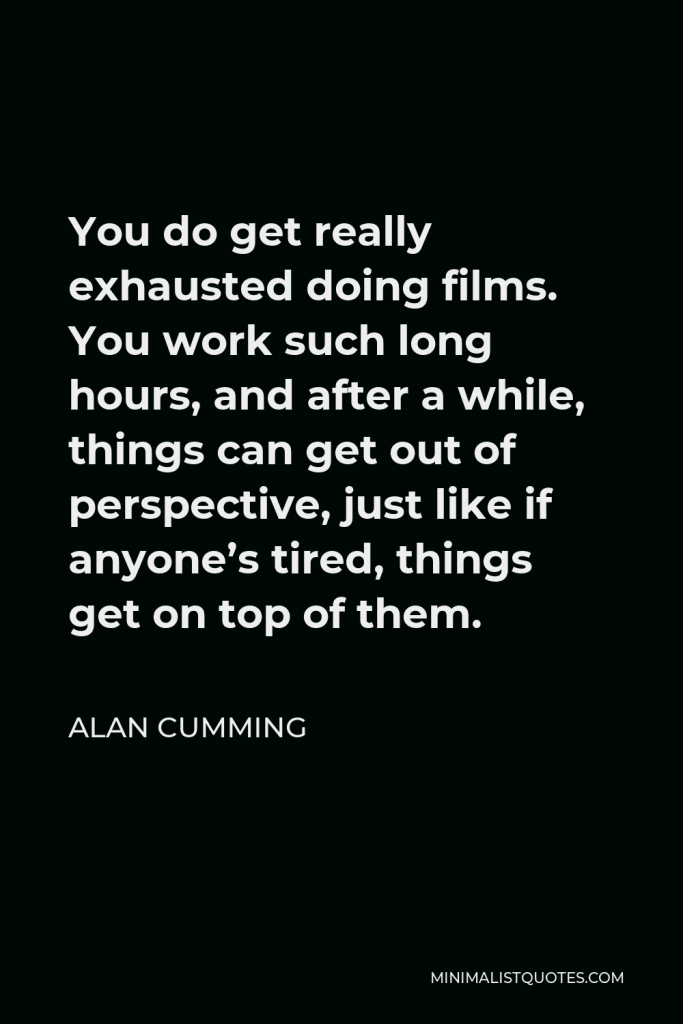 Alan Cumming Quote - You do get really exhausted doing films. You work such long hours, and after a while, things can get out of perspective, just like if anyone’s tired, things get on top of them.