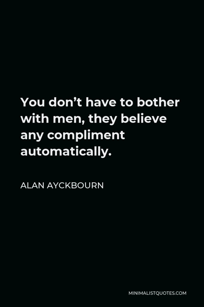 Alan Ayckbourn Quote - You don’t have to bother with men, they believe any compliment automatically.