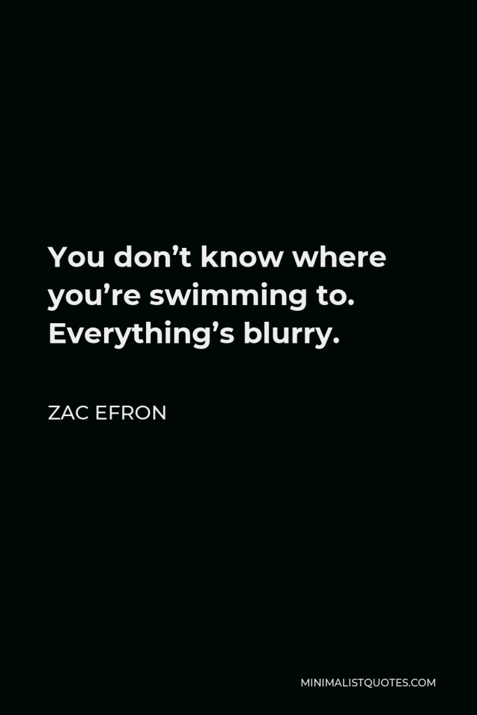 Zac Efron Quote - You don’t know where you’re swimming to. Everything’s blurry.
