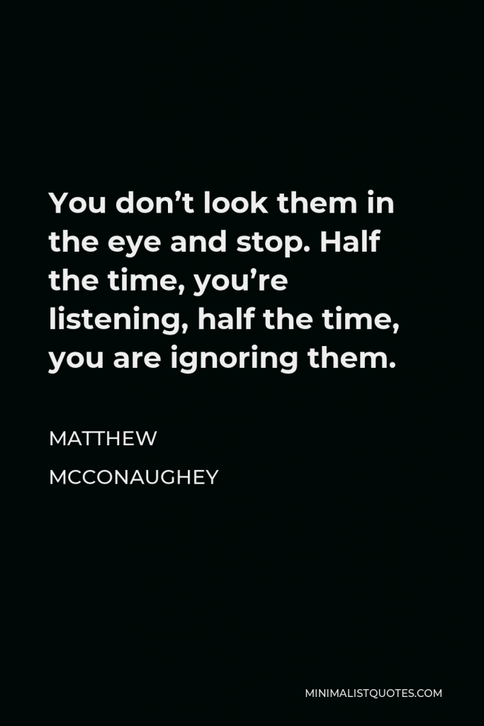 Matthew McConaughey Quote - You don’t look them in the eye and stop. Half the time, you’re listening, half the time, you are ignoring them.