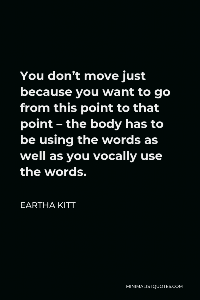 Eartha Kitt Quote - You don’t move just because you want to go from this point to that point – the body has to be using the words as well as you vocally use the words.