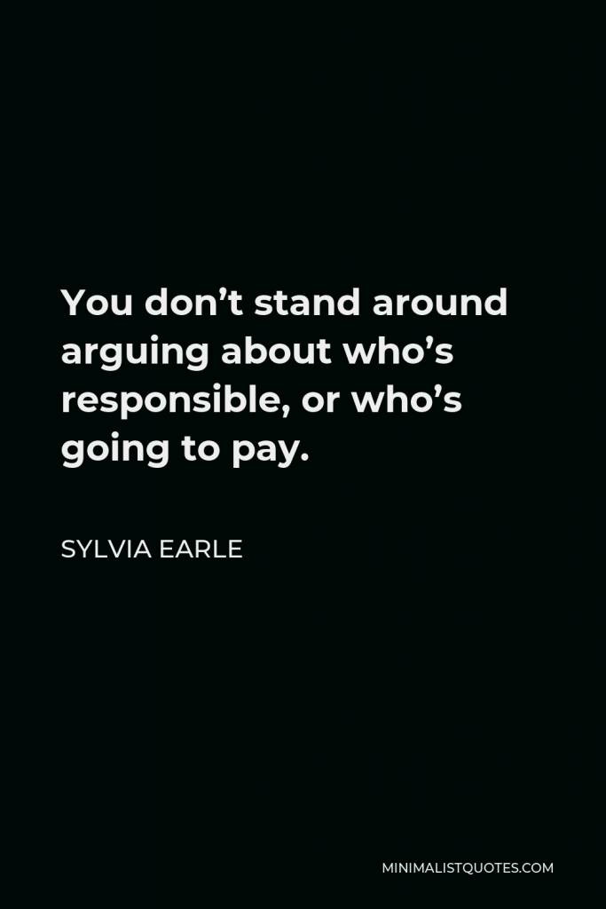 Sylvia Earle Quote - You don’t stand around arguing about who’s responsible, or who’s going to pay.