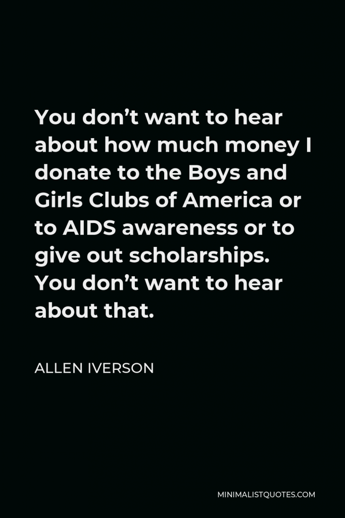 Allen Iverson Quote - You don’t want to hear about how much money I donate to the Boys and Girls Clubs of America or to AIDS awareness or to give out scholarships. You don’t want to hear about that.