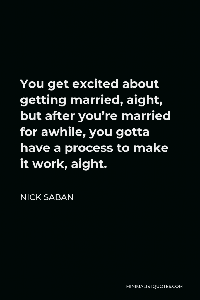 Nick Saban Quote - You get excited about getting married, aight, but after you’re married for awhile, you gotta have a process to make it work, aight.