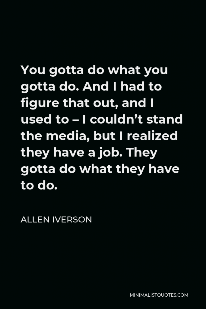 Allen Iverson Quote - You gotta do what you gotta do. And I had to figure that out, and I used to – I couldn’t stand the media, but I realized they have a job. They gotta do what they have to do.