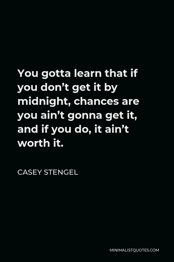 Casey Stengel Quote - You gotta learn that if you don’t get it by midnight, chances are you ain’t gonna get it, and if you do, it ain’t worth it.