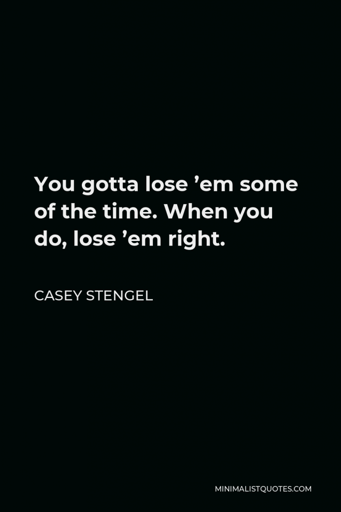 Casey Stengel Quote - You gotta lose ’em some of the time. When you do, lose ’em right.