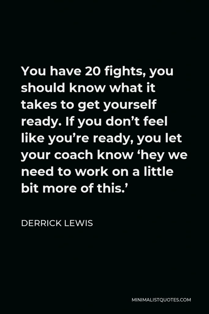 Derrick Lewis Quote - You have 20 fights, you should know what it takes to get yourself ready. If you don’t feel like you’re ready, you let your coach know ‘hey we need to work on a little bit more of this.’