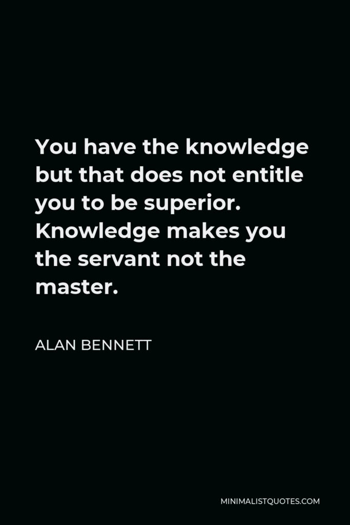 Alan Bennett Quote - You have the knowledge but that does not entitle you to be superior. Knowledge makes you the servant not the master.