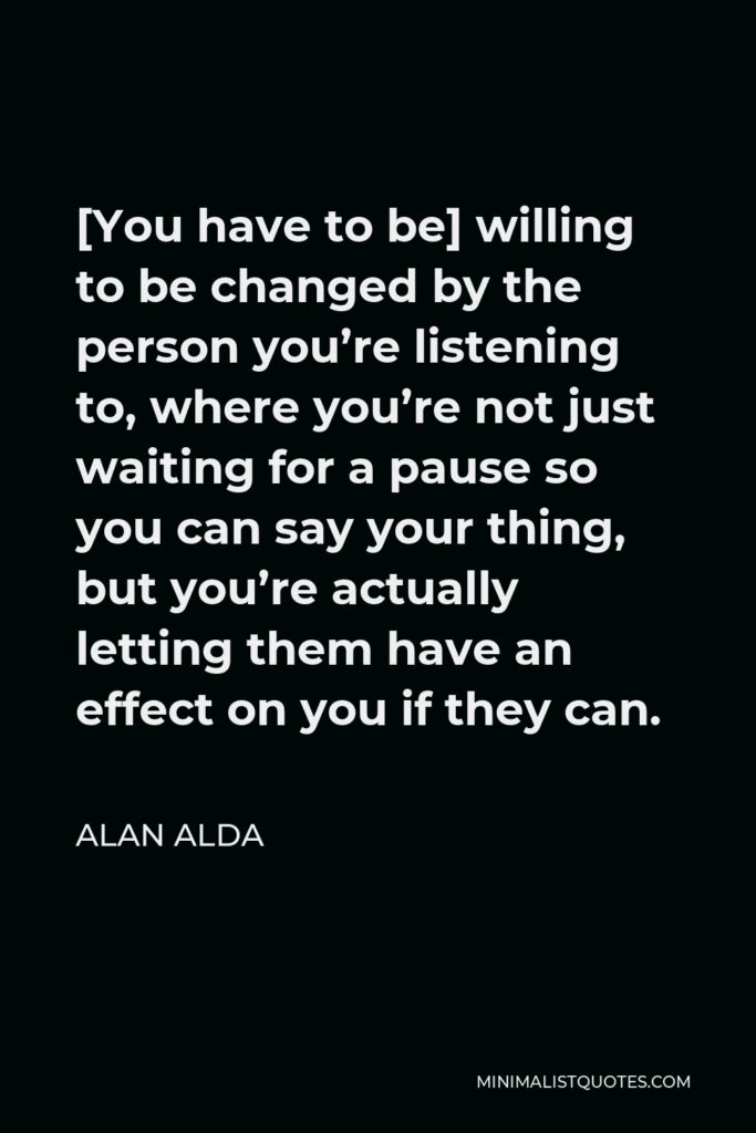 Alan Alda Quote - [You have to be] willing to be changed by the person you’re listening to, where you’re not just waiting for a pause so you can say your thing, but you’re actually letting them have an effect on you if they can.