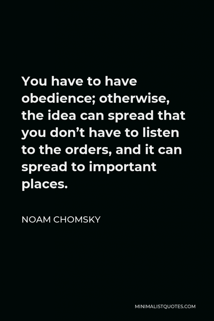 Noam Chomsky Quote - You have to have obedience; otherwise, the idea can spread that you don’t have to listen to the orders, and it can spread to important places.