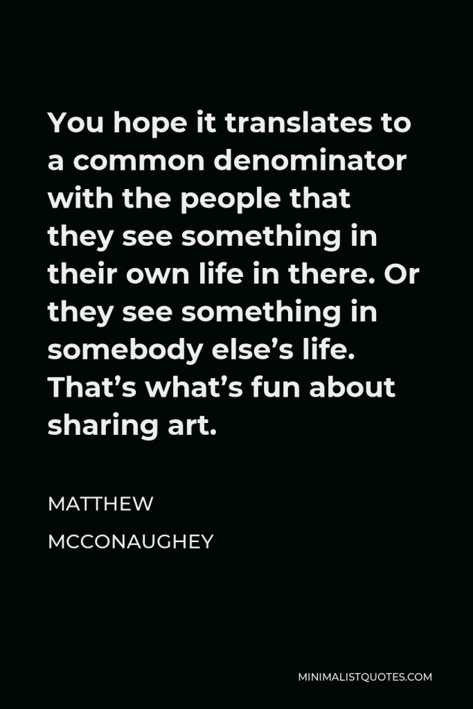 Matthew McConaughey Quote - You hope it translates to a common denominator with the people that they see something in their own life in there. Or they see something in somebody else’s life. That’s what’s fun about sharing art.