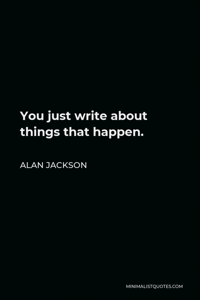 Alan Jackson Quote - You just write about things that happen.