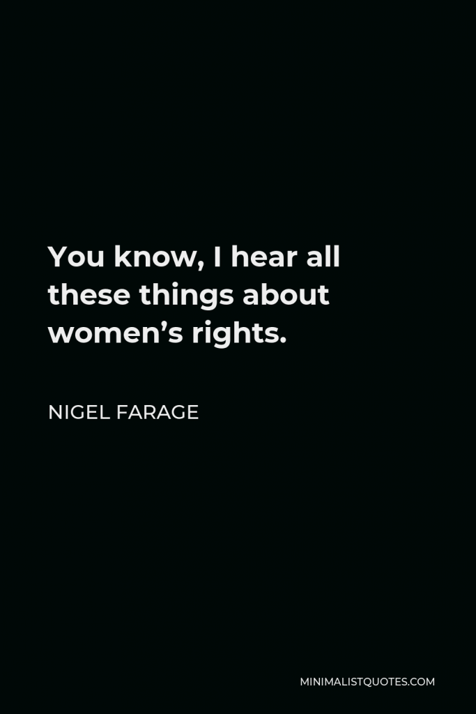 Nigel Farage Quote - You know, I hear all these things about women’s rights.