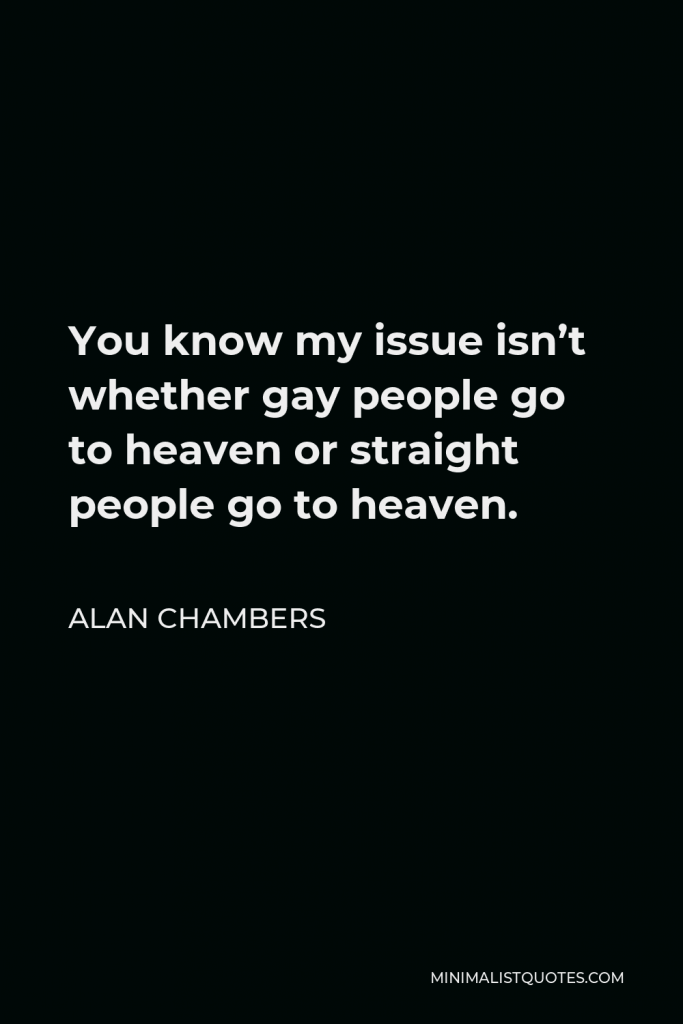 Alan Chambers Quote - You know my issue isn’t whether gay people go to heaven or straight people go to heaven.