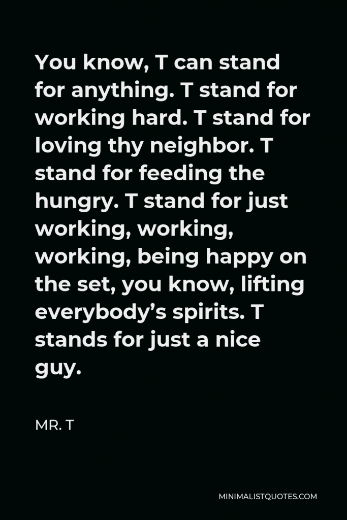 Mr. T Quote - You know, T can stand for anything. T stand for working hard. T stand for loving thy neighbor. T stand for feeding the hungry. T stand for just working, working, working, being happy on the set, you know, lifting everybody’s spirits. T stands for just a nice guy.