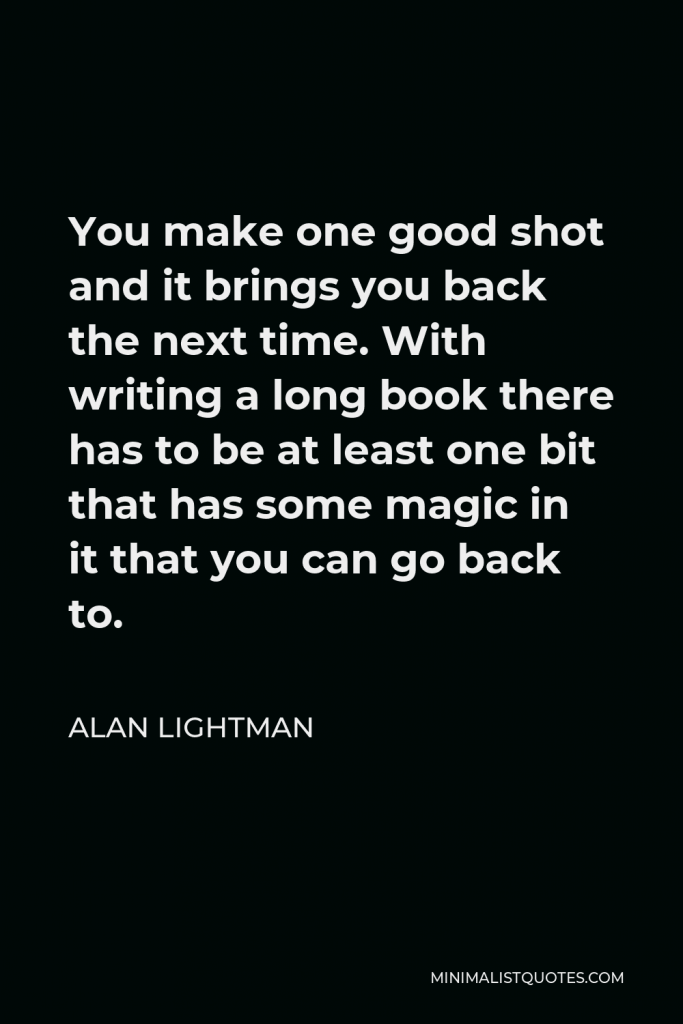Alan Lightman Quote - You make one good shot and it brings you back the next time. With writing a long book there has to be at least one bit that has some magic in it that you can go back to.