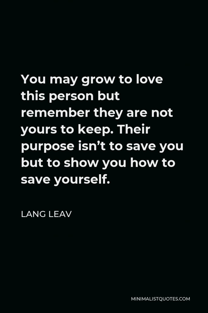 Lang Leav Quote - You may grow to love this person but remember they are not yours to keep. Their purpose isn’t to save you but to show you how to save yourself.