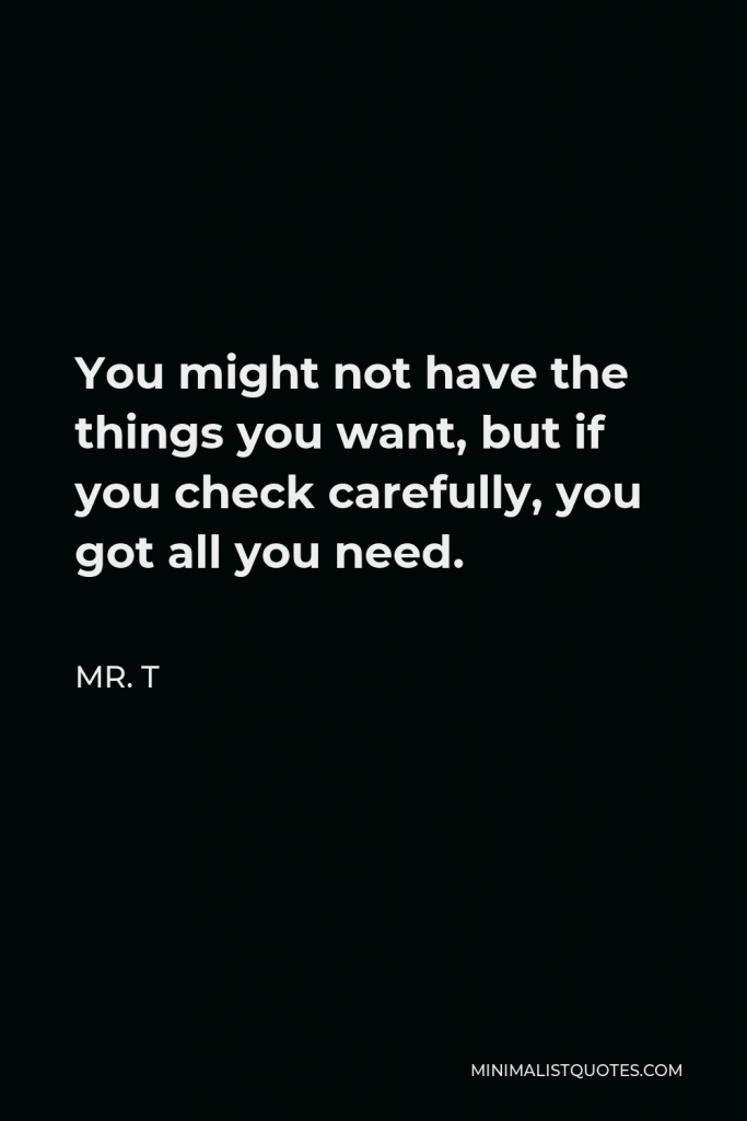 Mr. T Quote - You might not have the things you want, but if you check carefully, you got all you need.