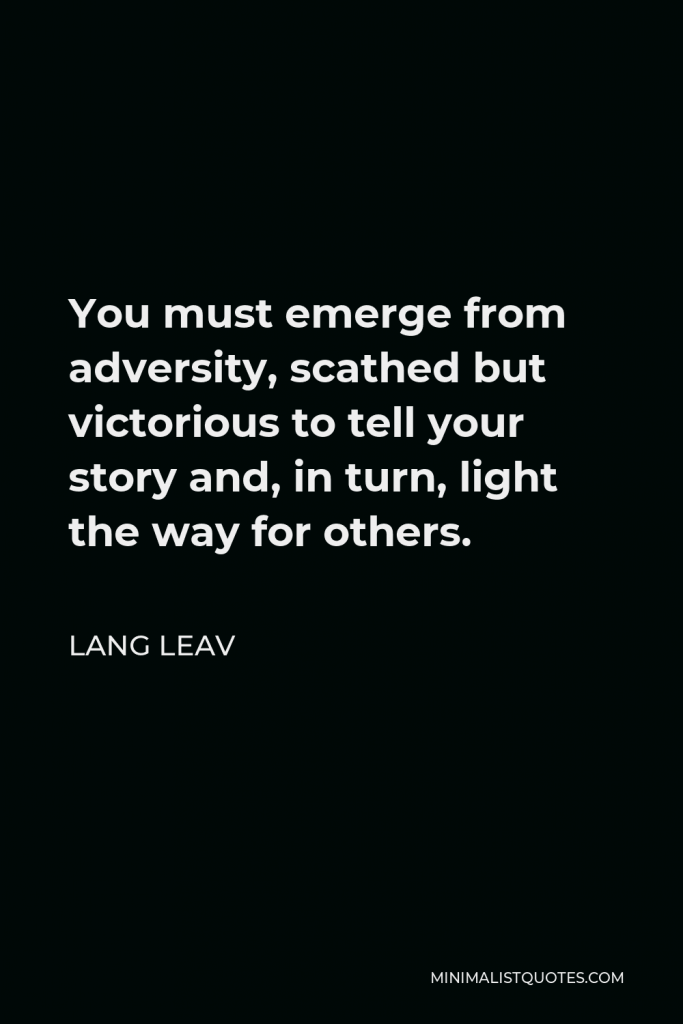 Lang Leav Quote - You must emerge from adversity, scathed but victorious to tell your story and, in turn, light the way for others.