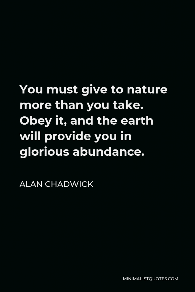 Alan Chadwick Quote - You must give to nature more than you take. Obey it, and the earth will provide you in glorious abundance.