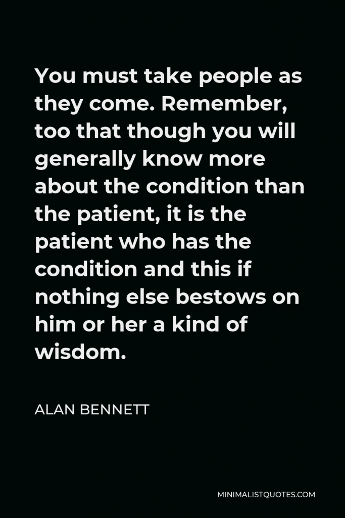 Alan Bennett Quote - You must take people as they come. Remember, too that though you will generally know more about the condition than the patient, it is the patient who has the condition and this if nothing else bestows on him or her a kind of wisdom.