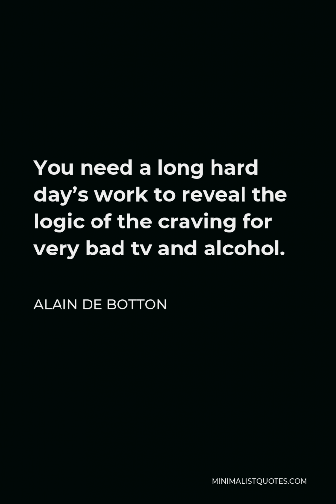Alain de Botton Quote - You need a long hard day’s work to reveal the logic of the craving for very bad tv and alcohol.