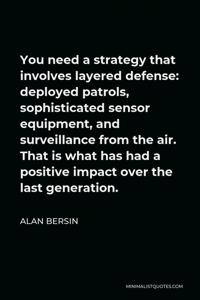 Alan Bersin Quote - You need a strategy that involves layered defense: deployed patrols, sophisticated sensor equipment, and surveillance from the air. That is what has had a positive impact over the last generation.