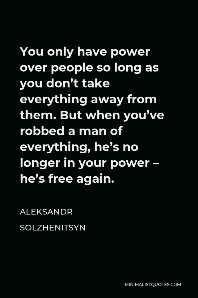Aleksandr Solzhenitsyn Quote - You only have power over people so long as you don’t take everything away from them. But when you’ve robbed a man of everything, he’s no longer in your power – he’s free again.