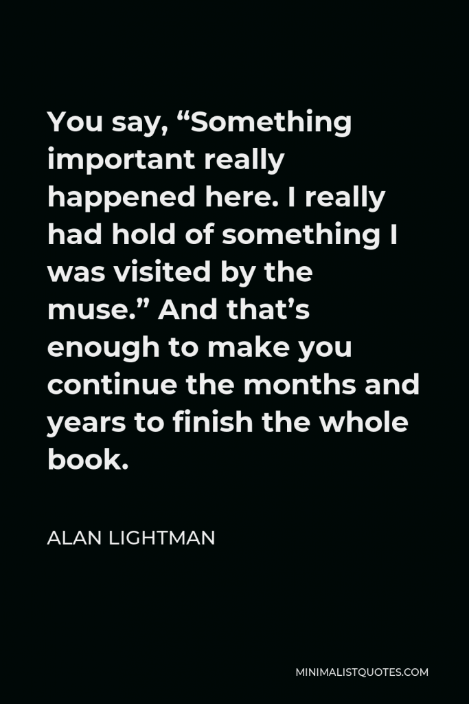 Alan Lightman Quote - You say, “Something important really happened here. I really had hold of something I was visited by the muse.” And that’s enough to make you continue the months and years to finish the whole book.