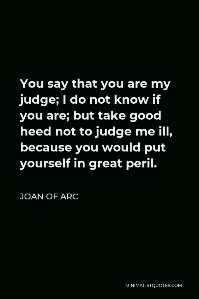 Joan of Arc Quote - You say that you are my judge; I do not know if you are; but take good heed not to judge me ill, because you would put yourself in great peril.