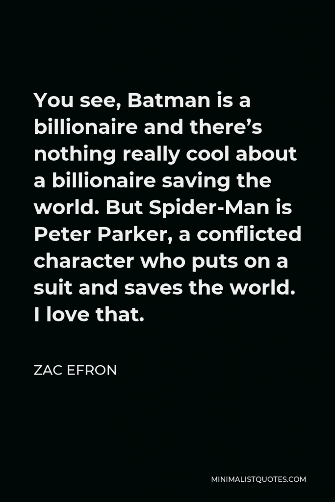 Zac Efron Quote - You see, Batman is a billionaire and there’s nothing really cool about a billionaire saving the world. But Spider-Man is Peter Parker, a conflicted character who puts on a suit and saves the world. I love that.