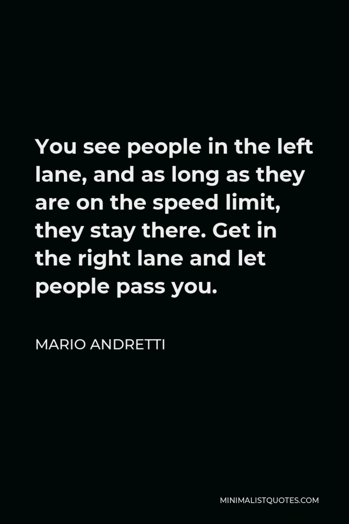 Mario Andretti Quote - You see people in the left lane, and as long as they are on the speed limit, they stay there. Get in the right lane and let people pass you.