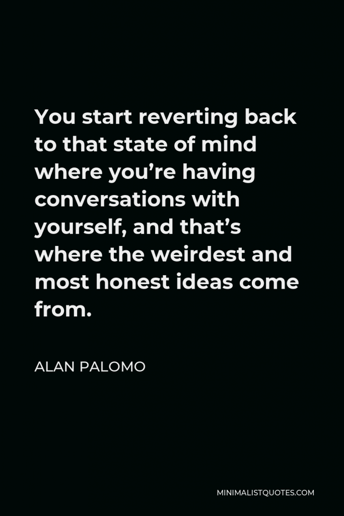 Alan Palomo Quote - You start reverting back to that state of mind where you’re having conversations with yourself, and that’s where the weirdest and most honest ideas come from.