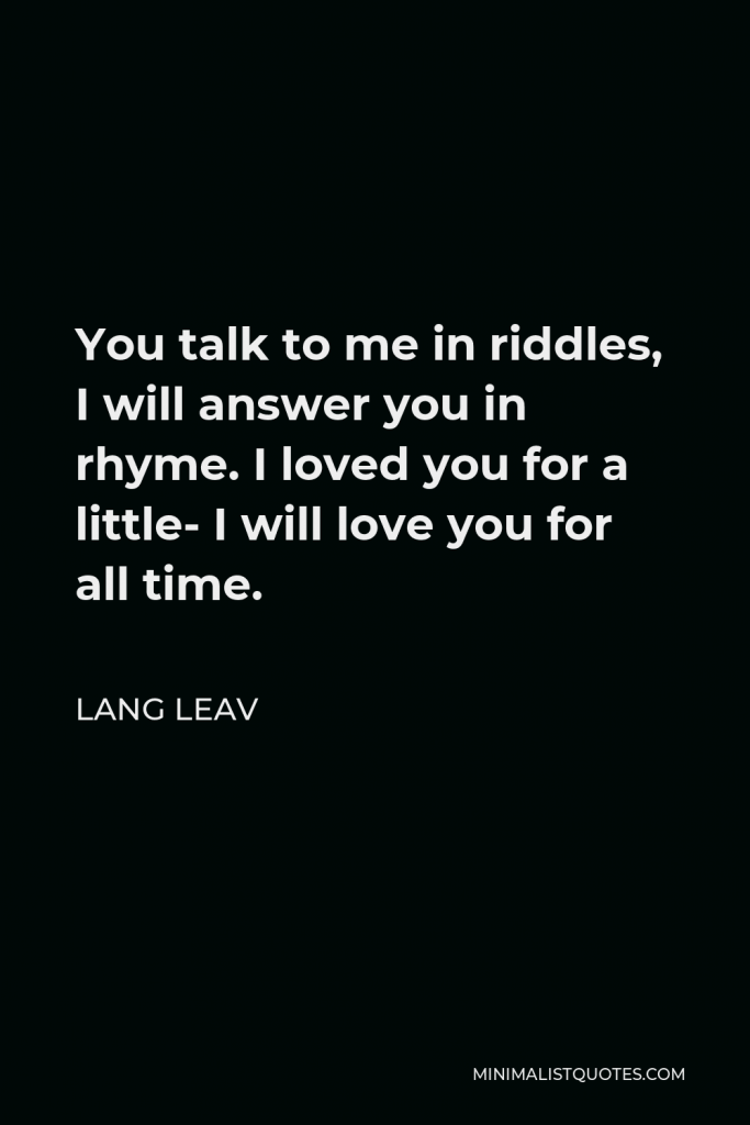 Lang Leav Quote - You talk to me in riddles, I will answer you in rhyme. I loved you for a little- I will love you for all time.
