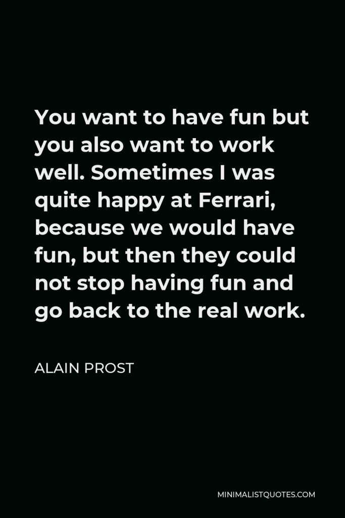 Alain Prost Quote - You want to have fun but you also want to work well. Sometimes I was quite happy at Ferrari, because we would have fun, but then they could not stop having fun and go back to the real work.