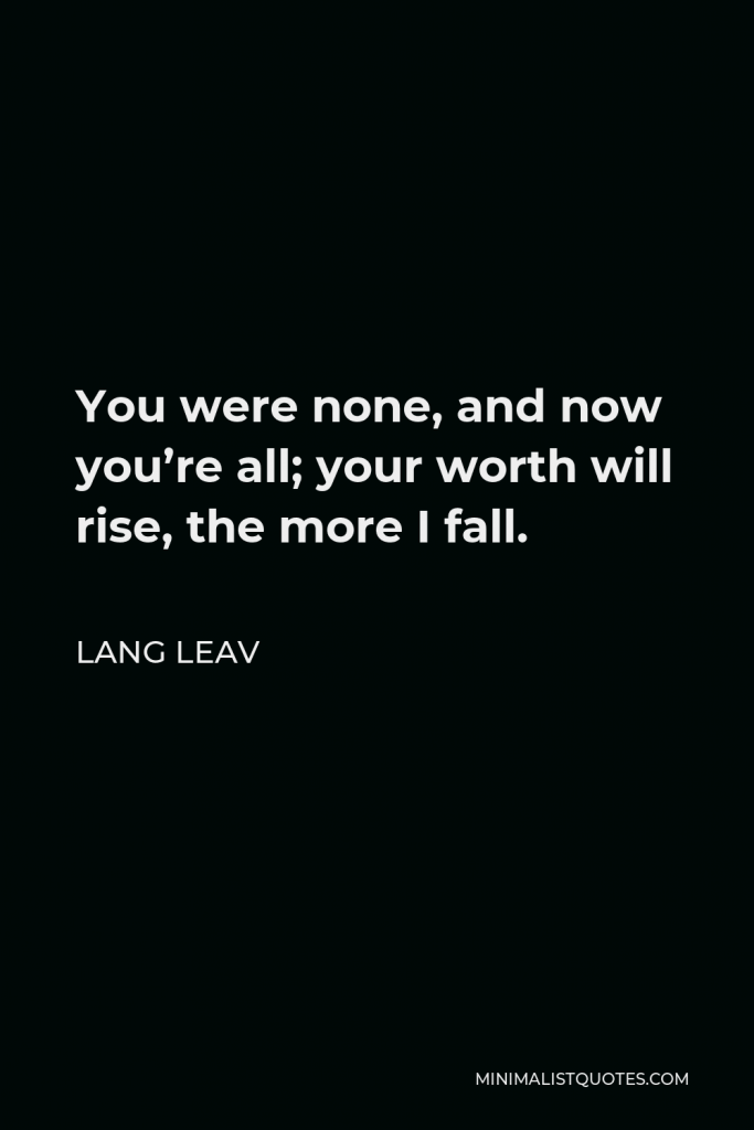 Lang Leav Quote - You were none, and now you’re all; your worth will rise, the more I fall.