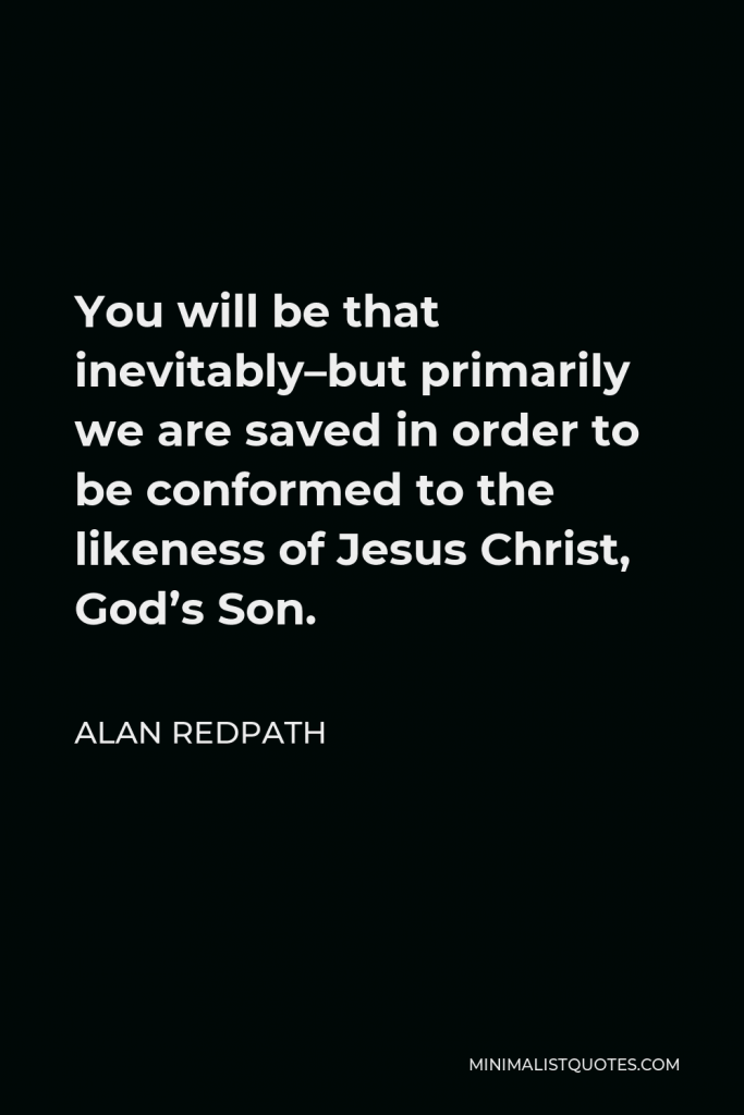 Alan Redpath Quote - You will be that inevitably–but primarily we are saved in order to be conformed to the likeness of Jesus Christ, God’s Son.