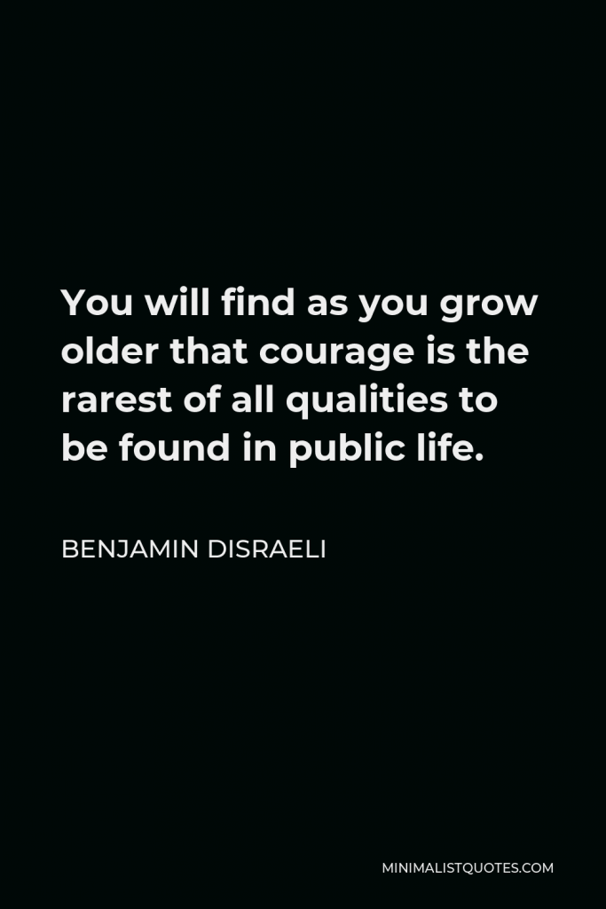 Benjamin Disraeli Quote - You will find as you grow older that courage is the rarest of all qualities to be found in public life.