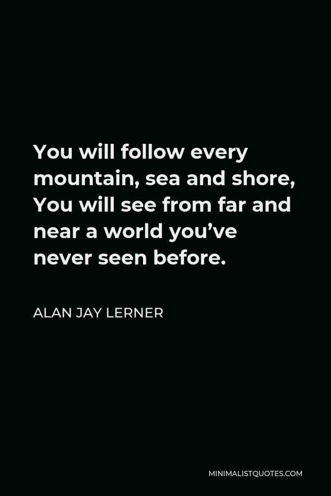 Alan Jay Lerner Quote - You will follow every mountain, sea and shore, You will see from far and near a world you’ve never seen before.