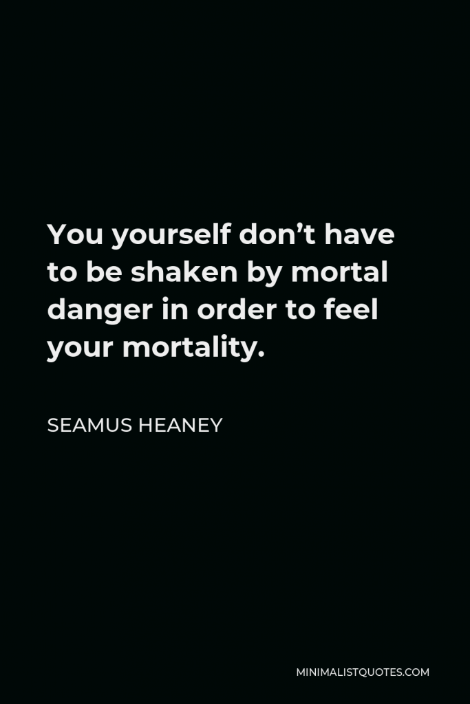 Seamus Heaney Quote - You yourself don’t have to be shaken by mortal danger in order to feel your mortality.