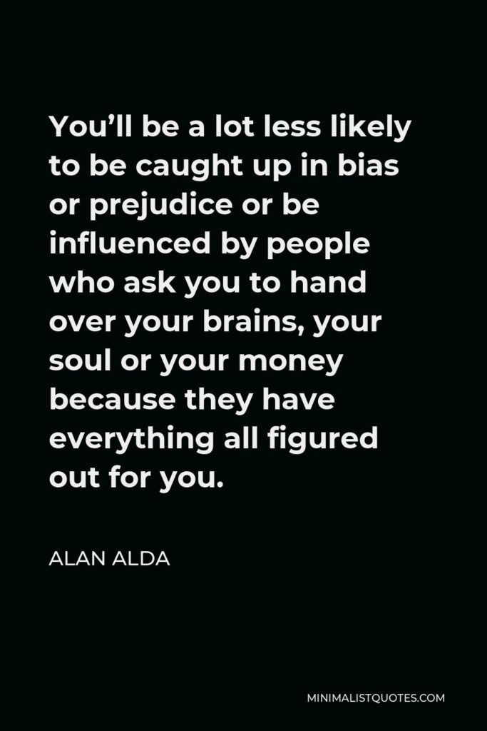 Alan Alda Quote - You’ll be a lot less likely to be caught up in bias or prejudice or be influenced by people who ask you to hand over your brains, your soul or your money because they have everything all figured out for you.