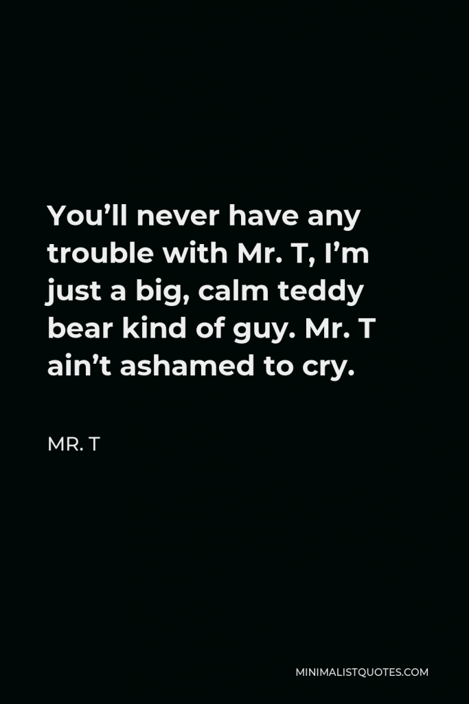 Mr. T Quote - You’ll never have any trouble with Mr. T, I’m just a big, calm teddy bear kind of guy. Mr. T ain’t ashamed to cry.