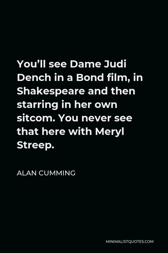 Alan Cumming Quote - You’ll see Dame Judi Dench in a Bond film, in Shakespeare and then starring in her own sitcom. You never see that here with Meryl Streep.