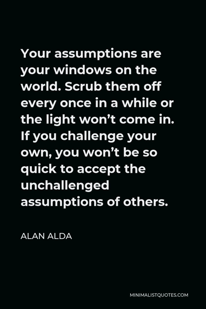 Alan Alda Quote - Your assumptions are your windows on the world. Scrub them off every once in awhile, or the light won’t come in.