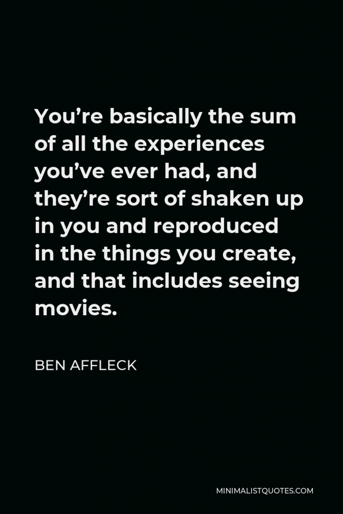 Ben Affleck Quote - You’re basically the sum of all the experiences you’ve ever had, and they’re sort of shaken up in you and reproduced in the things you create, and that includes seeing movies.