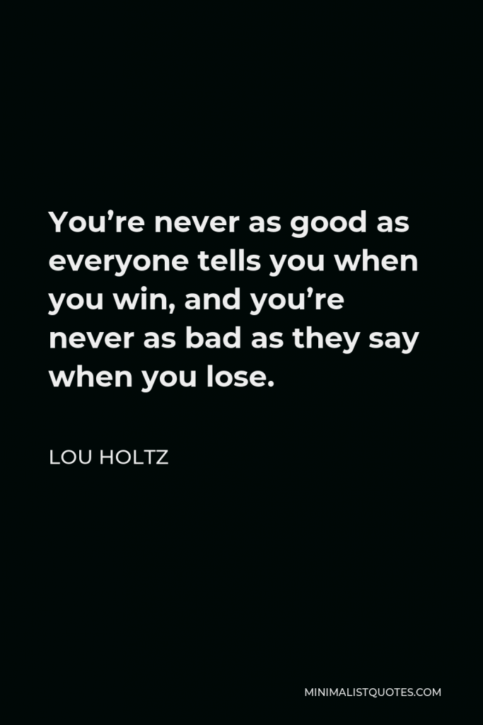 Lou Holtz Quote - You’re never as good as everyone tells you when you win, and you’re never as bad as they say when you lose.